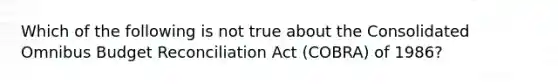 Which of the following is not true about the Consolidated Omnibus Budget Reconciliation Act (COBRA) of 1986?