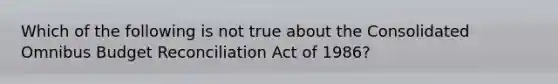 Which of the following is not true about the Consolidated Omnibus Budget Reconciliation Act of 1986?