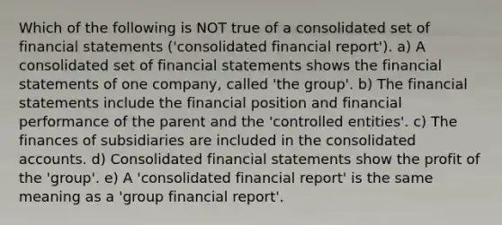 Which of the following is NOT true of a consolidated set of financial statements ('consolidated financial report'). a) A consolidated set of financial statements shows the financial statements of one company, called 'the group'. b) The financial statements include the financial position and financial performance of the parent and the 'controlled entities'. c) The finances of subsidiaries are included in the consolidated accounts. d) Consolidated financial statements show the profit of the 'group'. e) A 'consolidated financial report' is the same meaning as a 'group financial report'.