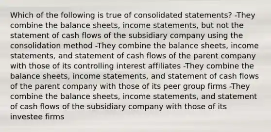 Which of the following is true of consolidated statements? -They combine the balance sheets, income statements, but not the statement of cash flows of the subsidiary company using the consolidation method -They combine the balance sheets, income statements, and statement of cash flows of the parent company with those of its controlling interest affiliates -They combine the balance sheets, income statements, and statement of cash flows of the parent company with those of its peer group firms -They combine the balance sheets, income statements, and statement of cash flows of the subsidiary company with those of its investee firms