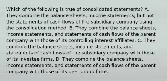 Which of the following is true of consolidated​ statements? A. They combine the balance​ sheets, income​ statements, but not the statements of cash flows of the subsidiary company using the consolidation method. B. They combine the balance​ sheets, income​ statements, and statements of cash flows of the parent company with those of its controlling interest affiliates. C. They combine the balance​ sheets, income​ statements, and statements of cash flows of the subsidiary company with those of its investee firms. D. They combine the balance​ sheets, income​ statements, and statements of cash flows of the parent company with those of its peer group firms.