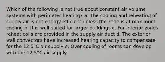 Which of the following is not true about constant air volume systems with perimeter heating? a. The cooling and reheating of supply air is not energy efficient unless the zone is at maximum cooling b. It is well suited for larger buildings c. For interior zones reheat coils are provided in the supply air duct d. The exterior wall convectors have increased heating capacity to compensate for the 12.5°C air supply e. Over cooling of rooms can develop with the 12.5°C air supply.