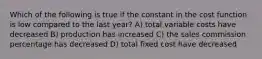 Which of the following is true if the constant in the cost function is low compared to the last year? A) total variable costs have decreased B) production has increased C) the sales commission percentage has decreased D) total fixed cost have decreased