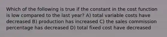 Which of the following is true if the constant in the cost function is low compared to the last year? A) total variable costs have decreased B) production has increased C) the sales commission percentage has decreased D) total fixed cost have decreased