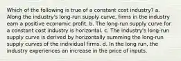 Which of the following is true of a constant cost industry? a. Along the industry's long-run supply curve, firms in the industry earn a positive economic profit. b. The long-run supply curve for a constant cost industry is horizontal. c. The industry's long-run supply curve is derived by horizontally summing the long-run supply curves of the individual firms. d. In the long run, the industry experiences an increase in the price of inputs.