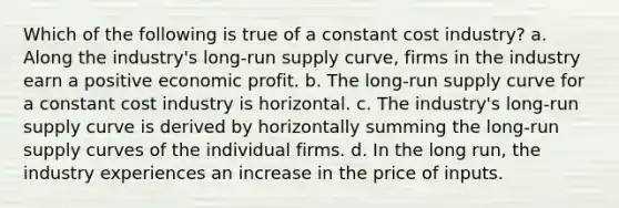 Which of the following is true of a constant cost industry? a. Along the industry's long-run supply curve, firms in the industry earn a positive economic profit. b. The long-run supply curve for a constant cost industry is horizontal. c. The industry's long-run supply curve is derived by horizontally summing the long-run supply curves of the individual firms. d. In the long run, the industry experiences an increase in the price of inputs.