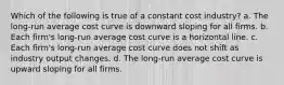 Which of the following is true of a constant cost industry? a. The long-run average cost curve is downward sloping for all firms. b. Each firm's long-run average cost curve is a horizontal line. c. Each firm's long-run average cost curve does not shift as industry output changes. d. The long-run average cost curve is upward sloping for all firms.