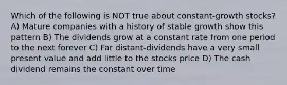 Which of the following is NOT true about constant-growth stocks? A) Mature companies with a history of stable growth show this pattern B) The dividends grow at a constant rate from one period to the next forever C) Far distant-dividends have a very small present value and add little to the stocks price D) The cash dividend remains the constant over time