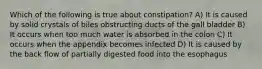 Which of the following is true about constipation? A) It is caused by solid crystals of biles obstructing ducts of the gall bladder B) It occurs when too much water is absorbed in the colon C) It occurs when the appendix becomes infected D) It is caused by the back flow of partially digested food into the esophagus