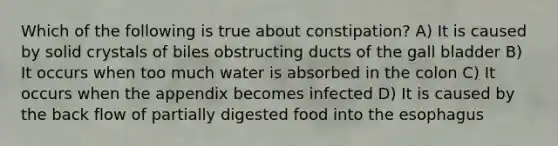 Which of the following is true about constipation? A) It is caused by solid crystals of biles obstructing ducts of the gall bladder B) It occurs when too much water is absorbed in the colon C) It occurs when the appendix becomes infected D) It is caused by the back flow of partially digested food into the esophagus