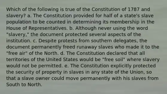 Which of the following is true of the Constitution of 1787 and slavery? a. The Constitution provided for half of a state's slave population to be counted in determining its membership in the House of Representatives. b. Although never using the word "slavery," the document protected several aspects of the institution. c. Despite protests from southern delegates, the document permanently freed runaway slaves who made it to the "free air" of the North. d. The Constitution declared that all territories of the United States would be "free soil" where slavery would not be permitted. e. The Constitution explicitly protected the security of property in slaves in any state of the Union, so that a slave owner could move permanently with his slaves from South to North.