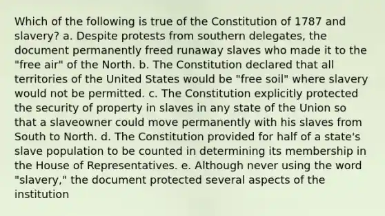 Which of the following is true of the Constitution of 1787 and slavery? a. Despite protests from southern delegates, the document permanently freed runaway slaves who made it to the "free air" of the North. b. The Constitution declared that all territories of the United States would be "free soil" where slavery would not be permitted. c. The Constitution explicitly protected the security of property in slaves in any state of the Union so that a slaveowner could move permanently with his slaves from South to North. d. The Constitution provided for half of a state's slave population to be counted in determining its membership in the House of Representatives. e. Although never using the word "slavery," the document protected several aspects of the institution