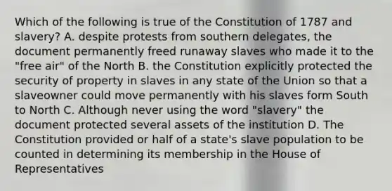 Which of the following is true of the Constitution of 1787 and slavery? A. despite protests from southern delegates, the document permanently freed runaway slaves who made it to the "free air" of the North B. the Constitution explicitly protected the security of property in slaves in any state of the Union so that a slaveowner could move permanently with his slaves form South to North C. Although never using the word "slavery" the document protected several assets of the institution D. The Constitution provided or half of a state's slave population to be counted in determining its membership in the House of Representatives