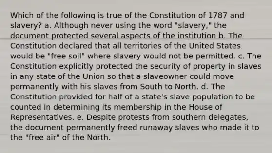 Which of the following is true of the Constitution of 1787 and slavery? a. Although never using the word "slavery," the document protected several aspects of the institution b. The Constitution declared that all territories of the United States would be "free soil" where slavery would not be permitted. c. The Constitution explicitly protected the security of property in slaves in any state of the Union so that a slaveowner could move permanently with his slaves from South to North. d. The Constitution provided for half of a state's slave population to be counted in determining its membership in the House of Representatives. e. Despite protests from southern delegates, the document permanently freed runaway slaves who made it to the "free air" of the North.