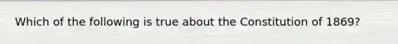 Which of the following is true about the Constitution of 1869?