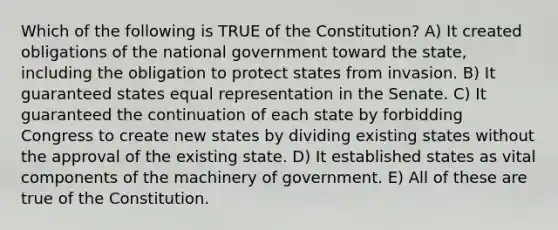 Which of the following is TRUE of the Constitution? A) It created obligations of the national government toward the state, including the obligation to protect states from invasion. B) It guaranteed states equal representation in the Senate. C) It guaranteed the continuation of each state by forbidding Congress to create new states by dividing existing states without the approval of the existing state. D) It established states as vital components of the machinery of government. E) All of these are true of the Constitution.