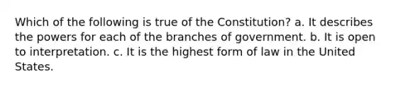 Which of the following is true of the Constitution? a. It describes the powers for each of the branches of government. b. It is open to interpretation. c. It is the highest form of law in the United States.