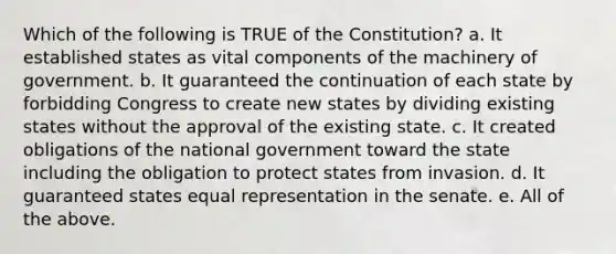 Which of the following is TRUE of the Constitution? a. It established states as vital components of the machinery of government. b. It guaranteed the continuation of each state by forbidding Congress to create new states by dividing existing states without the approval of the existing state. c. It created obligations of the national government toward the state including the obligation to protect states from invasion. d. It guaranteed states equal representation in the senate. e. All of the above.