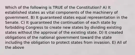 Which of the following is TRUE of the Constitution? A) It established states as vital components of the machinery of government. B) It guaranteed states equal representation in the Senate. C) It guaranteed the continuation of each state by forbidding Congress to create new states by dividing existing states without the approval of the existing state. D) It created obligations of the national government toward the state including the obligation to protect states from invasion. E) All of the above