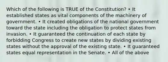 Which of the following is TRUE of the Constitution? • It established states as vital components of the machinery of government. • It created obligations of the national government toward the state including the obligation to protect states from invasion. • It guaranteed the continuation of each state by forbidding Congress to create new states by dividing existing states without the approval of the existing state. • It guaranteed states equal representation in the Senate. • All of the above