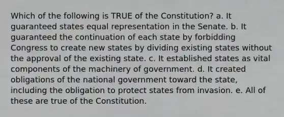 Which of the following is TRUE of the Constitution? a. It guaranteed states equal representation in the Senate. b. It guaranteed the continuation of each state by forbidding Congress to create new states by dividing existing states without the approval of the existing state. c. It established states as vital components of the machinery of government. d. It created obligations of the national government toward the state, including the obligation to protect states from invasion. e. All of these are true of the Constitution.