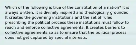 Which of the following is true of the constitution of a nation? It is always written. It is divinely inspired and theologically grounded. It creates the governing institutions and the set of rules prescribing the political process these institutions must follow to reach and enforce collective agreements. It creates barriers to collective agreements so as to ensure that the political process does not get captured by special interests.