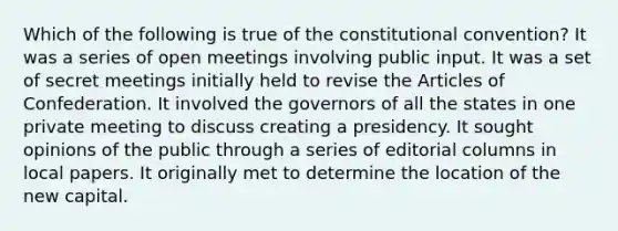 Which of the following is true of the constitutional convention? It was a series of open meetings involving public input. It was a set of secret meetings initially held to revise the Articles of Confederation. It involved the governors of all the states in one private meeting to discuss creating a presidency. It sought opinions of the public through a series of editorial columns in local papers. It originally met to determine the location of the new capital.