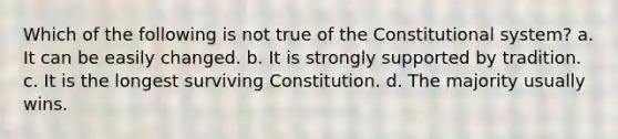 Which of the following is not true of the Constitutional system? a. It can be easily changed. b. It is strongly supported by tradition. c. It is the longest surviving Constitution. d. The majority usually wins.