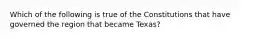 Which of the following is true of the Constitutions that have governed the region that became Texas?