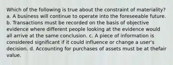 Which of the following is true about the constraint of materiality? a. A business will continue to operate into the foreseeable future. b. Transactions must be recorded on the basis of objective evidence where different people looking at the evidence would all arrive at the same conclusion. c. A piece of information is considered significant if it could influence or change a user's decision. d. Accounting for purchases of assets must be at thefair value.