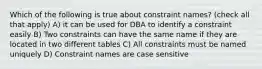 Which of the following is true about constraint names? (check all that apply) A) it can be used for DBA to identify a constraint easily B) Two constraints can have the same name if they are located in two different tables C) All constraints must be named uniquely D) Constraint names are case sensitive