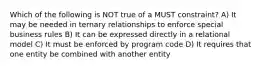 Which of the following is NOT true of a MUST constraint? A) It may be needed in ternary relationships to enforce special business rules B) It can be expressed directly in a relational model C) It must be enforced by program code D) It requires that one entity be combined with another entity