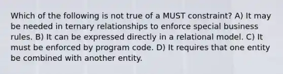 Which of the following is not true of a MUST constraint? A) It may be needed in ternary relationships to enforce special business rules. B) It can be expressed directly in a relational model. C) It must be enforced by program code. D) It requires that one entity be combined with another entity.