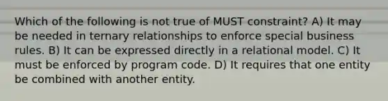 Which of the following is not true of MUST constraint? A) It may be needed in ternary relationships to enforce special business rules. B) It can be expressed directly in a relational model. C) It must be enforced by program code. D) It requires that one entity be combined with another entity.