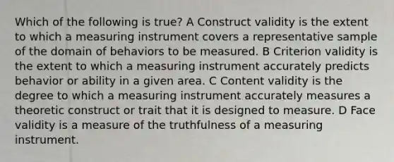 Which of the following is true? A Construct validity is the extent to which a measuring instrument covers a representative sample of the domain of behaviors to be measured. B Criterion validity is the extent to which a measuring instrument accurately predicts behavior or ability in a given area. C Content validity is the degree to which a measuring instrument accurately measures a theoretic construct or trait that it is designed to measure. D Face validity is a measure of the truthfulness of a measuring instrument.