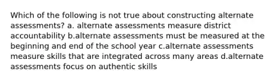 Which of the following is not true about constructing alternate assessments? a. alternate assessments measure district accountability b.alternate assessments must be measured at the beginning and end of the school year c.alternate assessments measure skills that are integrated across many areas d.alternate assessments focus on authentic skills