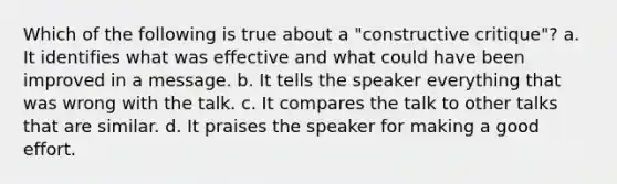 Which of the following is true about a "constructive critique"? a. It identifies what was effective and what could have been improved in a message. b. It tells the speaker everything that was wrong with the talk. c. It compares the talk to other talks that are similar. d. It praises the speaker for making a good effort.