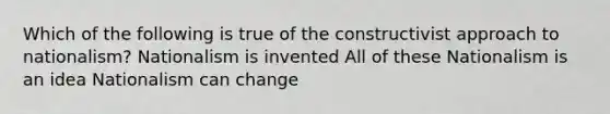 Which of the following is true of the constructivist approach to nationalism? Nationalism is invented All of these Nationalism is an idea Nationalism can change