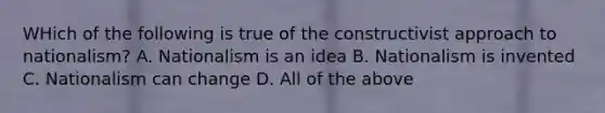 WHich of the following is true of the constructivist approach to nationalism? A. Nationalism is an idea B. Nationalism is invented C. Nationalism can change D. All of the above