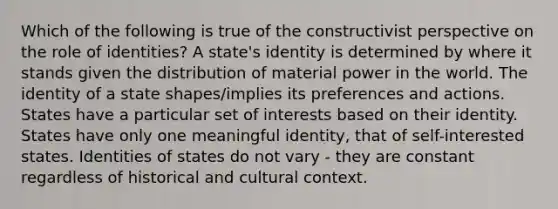 Which of the following is true of the constructivist perspective on the role of identities? A state's identity is determined by where it stands given the distribution of material power in the world. The identity of a state shapes/implies its preferences and actions. States have a particular set of interests based on their identity. States have only one meaningful identity, that of self-interested states. Identities of states do not vary - they are constant regardless of historical and cultural context.