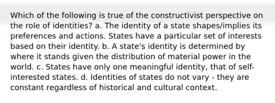 Which of the following is true of the constructivist perspective on the role of identities? a. The identity of a state shapes/implies its preferences and actions. States have a particular set of interests based on their identity. b. A state's identity is determined by where it stands given the distribution of material power in the world. c. States have only one meaningful identity, that of self-interested states. d. Identities of states do not vary - they are constant regardless of historical and cultural context.