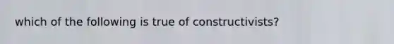 which of the following is true of constructivists?