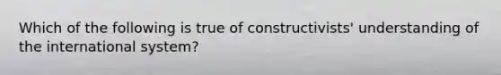 Which of the following is true of constructivists' understanding of the international system?