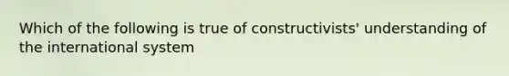 Which of the following is true of constructivists' understanding of the international system