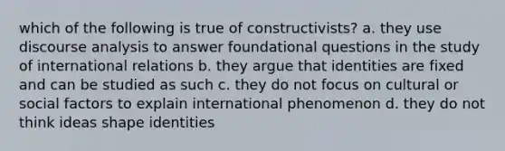 which of the following is true of constructivists? a. they use discourse analysis to answer foundational questions in the study of international relations b. they argue that identities are fixed and can be studied as such c. they do not focus on cultural or social factors to explain international phenomenon d. they do not think ideas shape identities