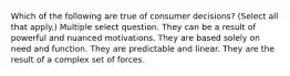 Which of the following are true of consumer decisions? (Select all that apply.) Multiple select question. They can be a result of powerful and nuanced motivations. They are based solely on need and function. They are predictable and linear. They are the result of a complex set of forces.