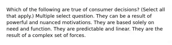 Which of the following are true of consumer decisions? (Select all that apply.) Multiple select question. They can be a result of powerful and nuanced motivations. They are based solely on need and function. They are predictable and linear. They are the result of a complex set of forces.