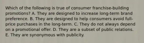 Which of the following is true of consumer franchise-building promotions? A. They are designed to increase long-term brand preference. B. They are designed to help consumers avoid full-price purchases in the long-term. C. They do not always depend on a promotional offer. D. They are a subset of public relations. E. They are synonymous with publicity.