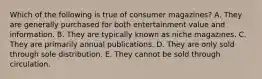 Which of the following is true of consumer magazines? A. They are generally purchased for both entertainment value and information. B. They are typically known as niche magazines. C. They are primarily annual publications. D. They are only sold through sole distribution. E. They cannot be sold through circulation.