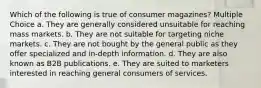 Which of the following is true of consumer magazines? Multiple Choice a. They are generally considered unsuitable for reaching mass markets. b. They are not suitable for targeting niche markets. c. They are not bought by the general public as they offer specialized and in-depth information. d. They are also known as B2B publications. e. They are suited to marketers interested in reaching general consumers of services.